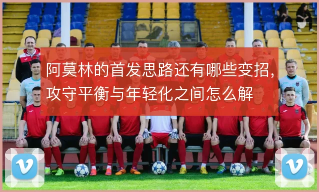 阿莫林的首发思路还有哪些变招，攻守平衡与年轻化之间怎么解