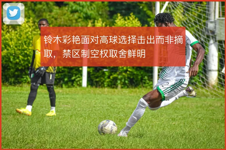 铃木彩艳面对高球选择击出而非摘取，禁区制空权取舍鲜明