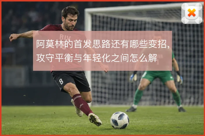 阿莫林的首发思路还有哪些变招,攻守平衡与年轻化之间怎么解