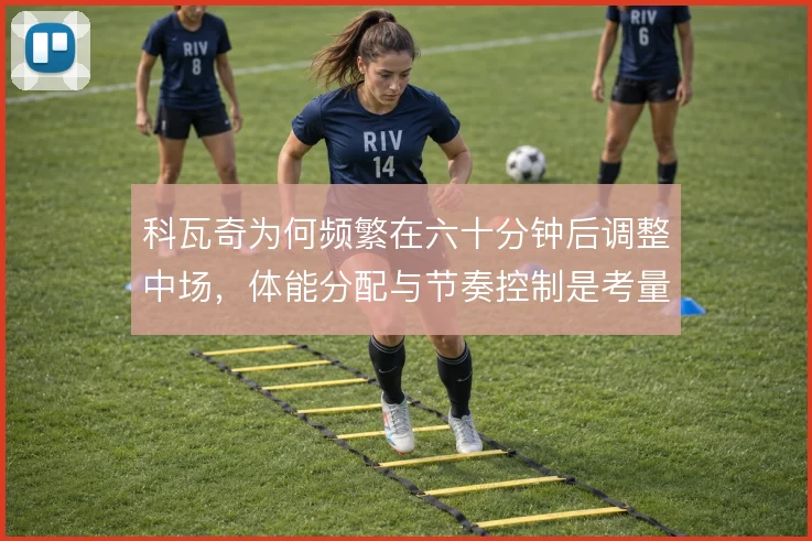 科瓦奇为何频繁在六十分钟后调整中场,体能分配与节奏控制是考量