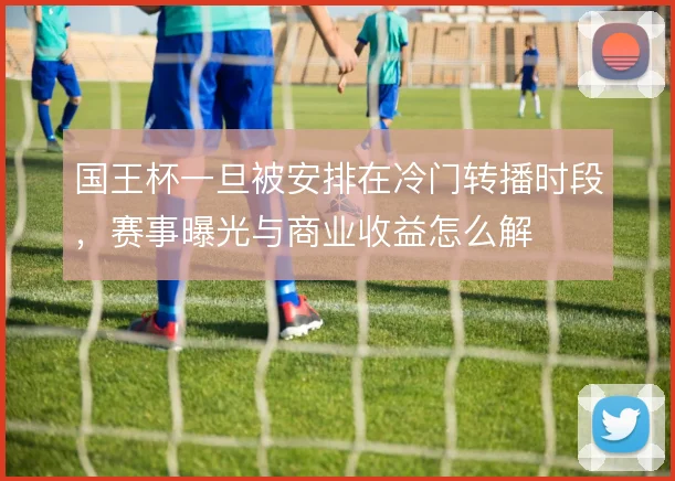 国王杯一旦被安排在冷门转播时段，赛事曝光与商业收益怎么解