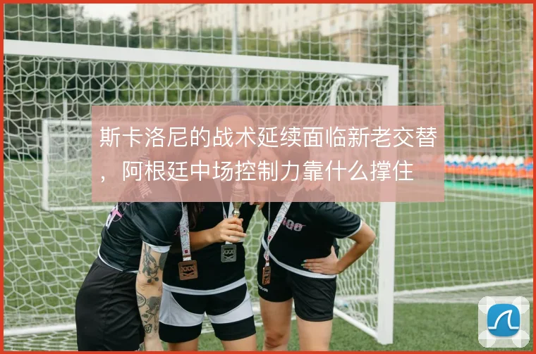 斯卡洛尼的战术延续面临新老交替,阿根廷中场控制力靠什么撑住