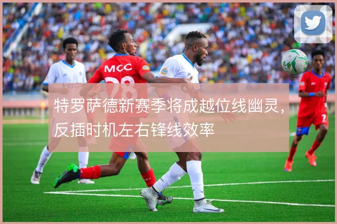 特罗萨德新赛季将成越位线幽灵,反插时机左右锋线效率