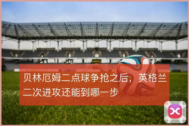 贝林厄姆二点球争抢之后,英格兰二次进攻还能到哪一步