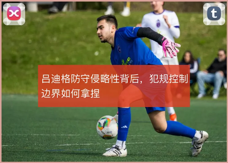吕迪格防守侵略性背后，犯规控制边界如何拿捏