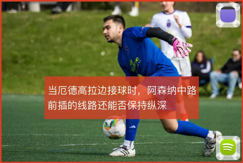 当厄德高拉边接球时，阿森纳中路前插的线路还能否保持纵深