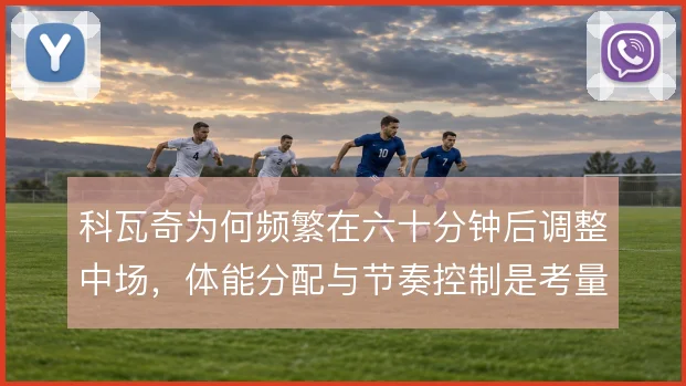 科瓦奇为何频繁在六十分钟后调整中场,体能分配与节奏控制是考量