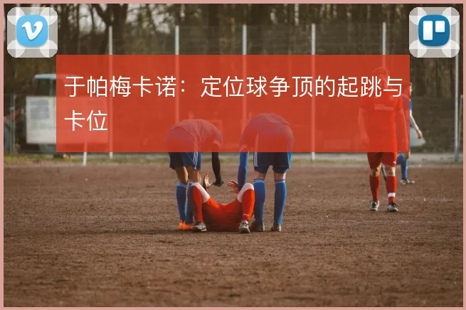 于帕梅卡诺:定位球争顶的起跳与卡位