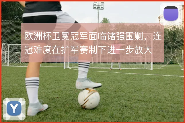 欧洲杯卫冕冠军面临诸强围剿，连冠难度在扩军赛制下进一步放大