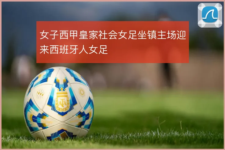 女子西甲皇家社会女足坐镇主场迎来西班牙人女足