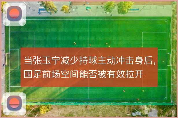 当张玉宁减少持球主动冲击身后,国足前场空间能否被有效拉开