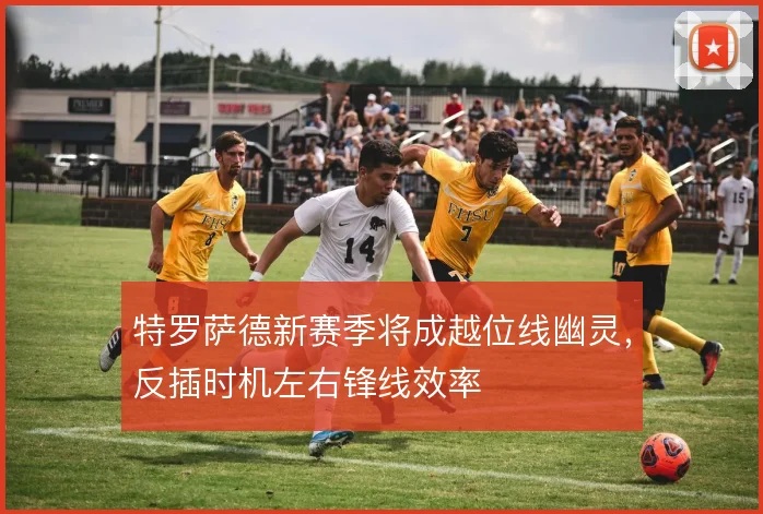 特罗萨德新赛季将成越位线幽灵，反插时机左右锋线效率